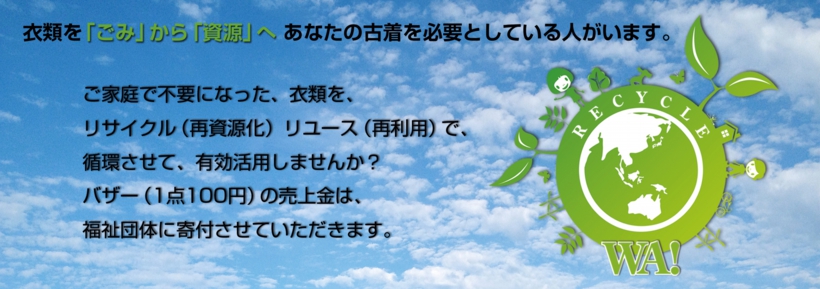 衣類を「ごみ」から「資源」へ。あなたの服を必要としている人がいます。 ご家庭で不要となった、衣類を、リサイクル(再資源化)リユース(再利用)で、循環させて、有効活用しませんか? バザー(1点100円)の売上金は、福祉団体に寄付させていただきます。